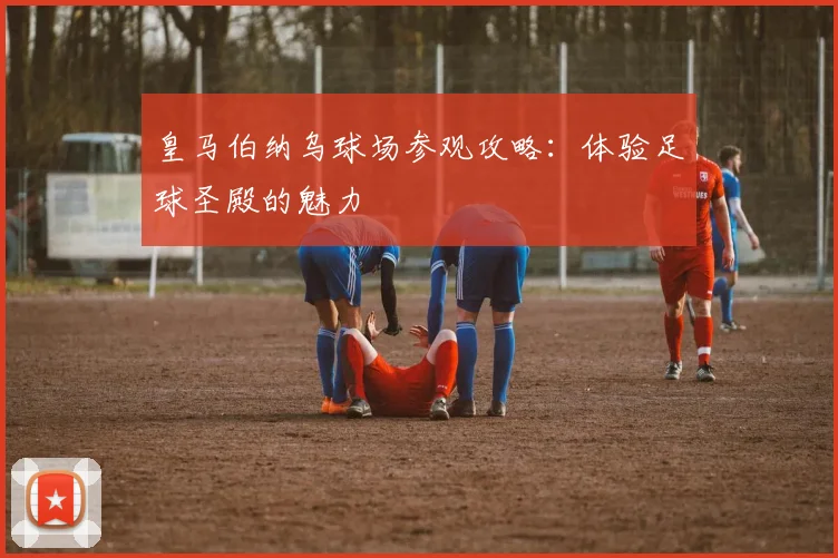 皇马伯纳乌球场参观攻略：体验足球圣殿的魅力