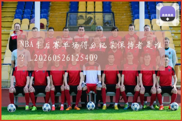 NBA季后赛单场得分纪录保持者是谁？_20260526125409