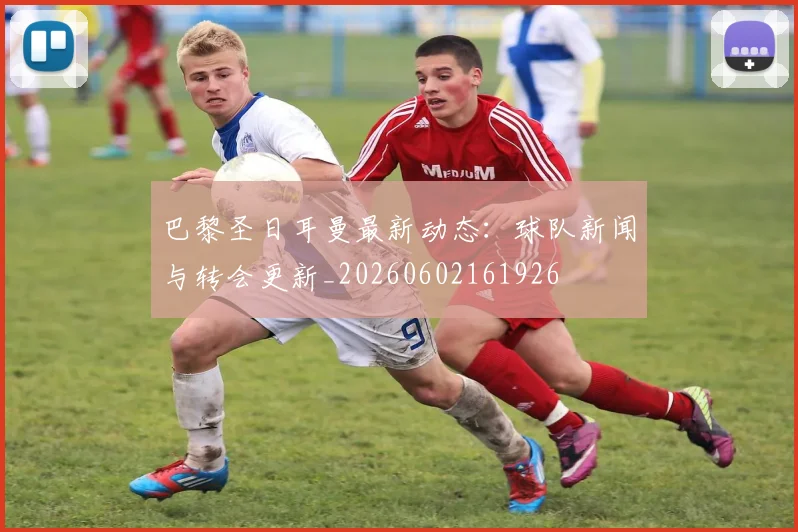 巴黎圣日耳曼最新动态：球队新闻与转会更新_20260602161926