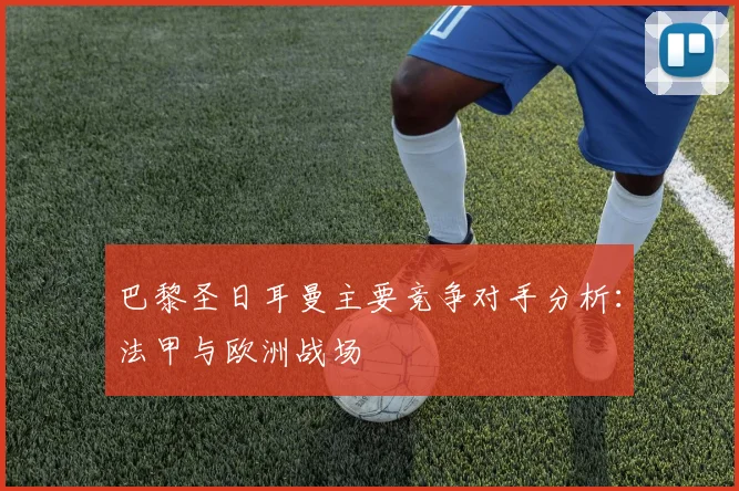 巴黎圣日耳曼主要竞争对手分析:法甲与欧洲战场