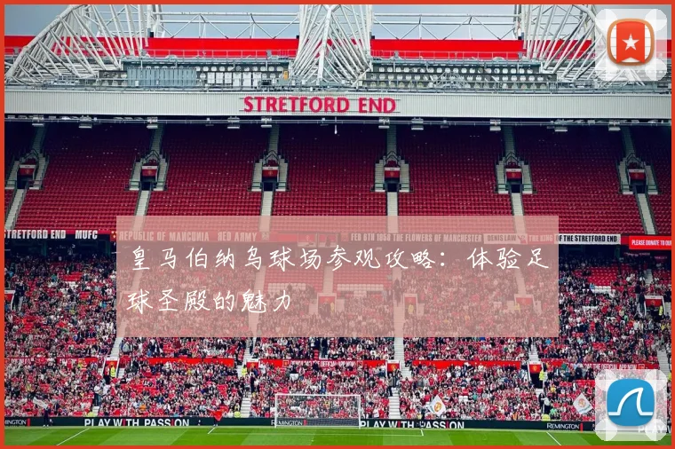 皇马伯纳乌球场参观攻略:体验足球圣殿的魅力