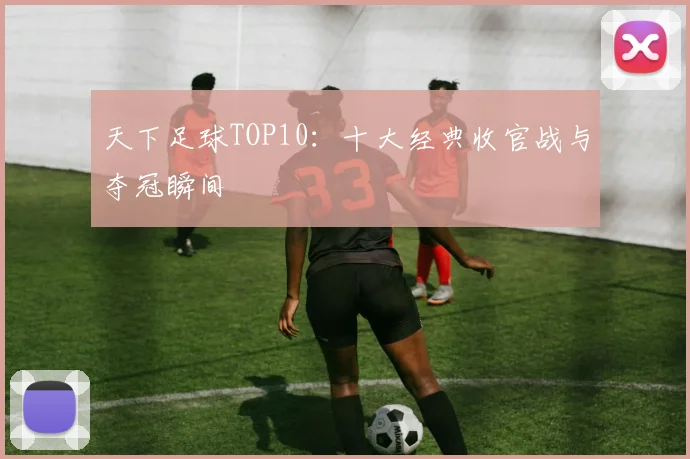 天下足球TOP10：十大经典收官战与夺冠瞬间