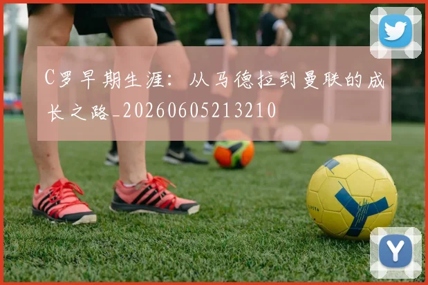 C罗早期生涯：从马德拉到曼联的成长之路_20260605213210
