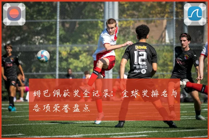 姆巴佩获奖全记录：金球奖排名与各项荣誉盘点