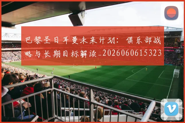 巴黎圣日耳曼未来计划：俱乐部战略与长期目标解读_20260606153235