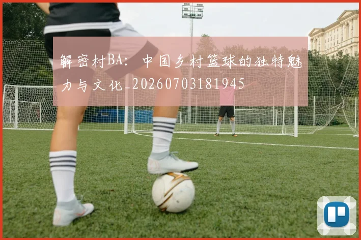 解密村BA:中国乡村篮球的独特魅力与文化_20260703181945