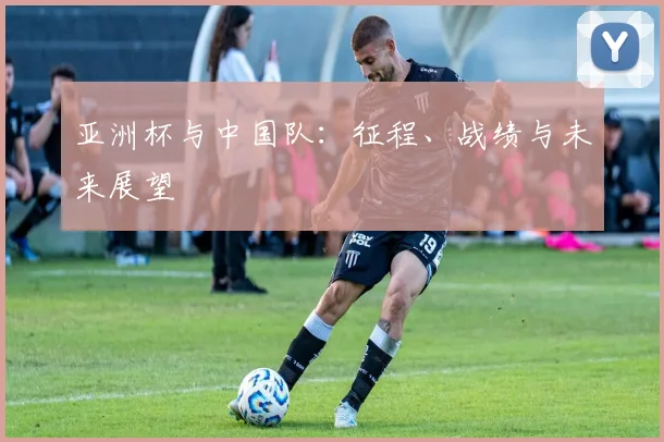 亚洲杯与中国队:征程、战绩与未来展望