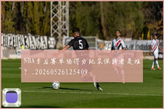 NBA季后赛单场得分纪录保持者是谁？_20260526125409