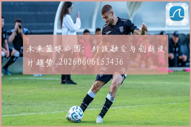 未来篮球公园：科技融合与创新设计趋势_20260606153436