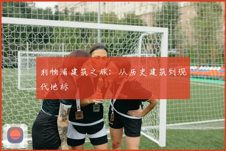 利物浦建筑之旅：从历史建筑到现代地标