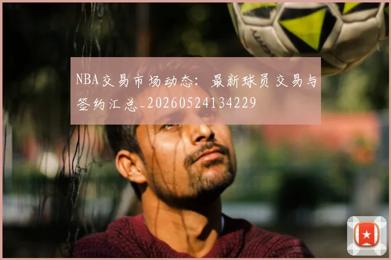 NBA交易市场动态:最新球员交易与签约汇总_20260524134229