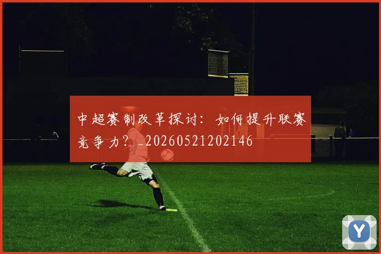 中超赛制改革探讨：如何提升联赛竞争力？_20260521202146