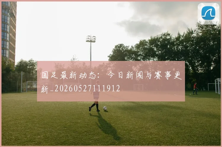 国足最新动态：今日新闻与赛事更新_20260527111912